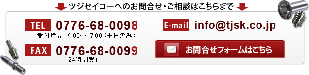 ツジセイコーへのお問合せ・ご相談はこちらまで
TEL : 0776-68-0098 FAX : 0776-68-0099