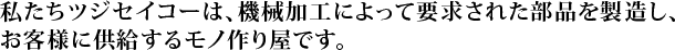 私たちツジセイコーは、機械加工によって要求された部品を製造し、お客様に供給するモノ作り屋です。